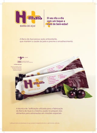 BARRA DE AÇAÍ
O seu dia a dia
com um toque a
mais de bem-estar!
O seu dia a dia
com um toque a
mais de bem-estar!
H+ Barra de Açaí
Delicioso tablete à base
de Açaí com Banana,
Acerola e flocos de
Castanha do Brasil.
venda somente
em caixa com 10 barras.
unidade
A Barra de Açaí possui ação antioxidante,
que mantém a saúde da pele e previne o envelhecimento.
A técnica de *liofilização utilizada para a fabricação
da Barra de Açaí é a mesma usada no preparo dos
alimentos para astronautas em missões espaciais.
*Liofilização: técnica de desidratação em que o produto é congelado sob vácuo e o gelo formado, sublimado.
R$
9,90
18000
 