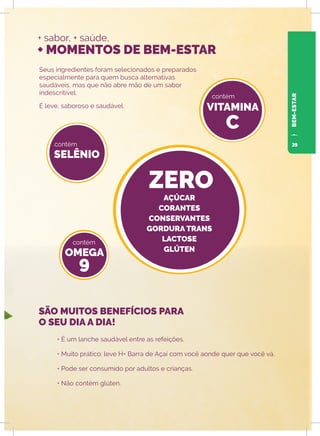 + sabor, + saúde,
+ MOMENTOS DE BEM-ESTAR
Seus ingredientes foram selecionados e preparados
especialmente para quem busca alternativas
saudáveis, mas que não abre mão de um sabor
indescritível.
É leve, saboroso e saudável.
• É um lanche saudável entre as refeições.
• Muito prático: leve H+ Barra de Açaí com você aonde quer que você vá.
• Pode ser consumido por adultos e crianças.
• Não contém glúten.
SELÊNIO
OMEGA
9
VITAMINA
C
ZERO
contém
contém
contém
SÃO MUITOS BENEFÍCIOS PARA
O SEU DIA A DIA!
BEM-ESTAR
AÇÚCAR
CORANTES
CONSERVANTES
GORDURA TRANS
LACTOSE
GLÚTEN
39
 