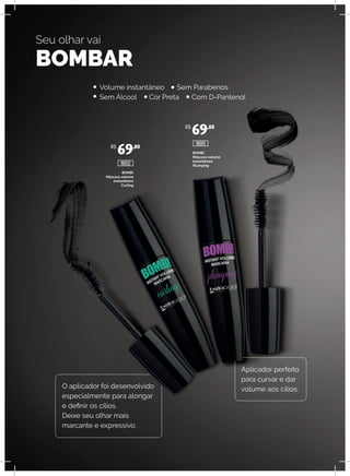 BOMB!
Máscara volume
instantêneo
Curling
BOMB!
Máscara volume
instantêneo
Plumping
Seu olhar vai
BOMBAR
O aplicador foi desenvolvido
especialmente para alongar
e definir os cílios.
Deixe seu olhar mais
marcante e expressivo.
Aplicador perfeito
para curvar e dar
volume aos cílios.
Volume instantâneo Sem Parabenos
Sem Álcool Cor Preta Com D-Pantenol
R$
69,80
R$
69,80
18002
18001
 