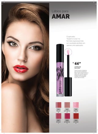 Lábios para
AMAR
CORAL MAT
05
MAUVE PINK MAT
08
BUBBLEGUM
10
ORCHID MAT
11
RED GRAPE MAT
14
LOVE RED MAT
16
O aplicador
“Expert in Love” no
formato espiral permite
um resultado perfeito em
apenas uma aplicação.
LOVERGLOSS
Gloss labial
Cores incríveis e modernas
para você ficar irresistível e
linda. O gloss labial envolve os
lábios com uma fina película,
proporcionando um efeito
molhado com extrabrilho.
Suave sabor de romã.
R$
44,80
16064
16067
16065
16068
16066
16069
 