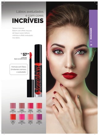 MAQUIAGEMMAQUIAGEM
Textura mousse:
Batom com efeito mousse,
de toque suave, textura
cremosa e efeito aveludado
nos lábios.
Lábios aveludados
e com cores
INCRÍVEIS
LOVER KISS
Batom com efeito mousse
DELICATE MAUVE
01
SEXY RED
05
DELICATE BLOSSOM LIP
02
INSOLENT FUCHSIA
06
REBEL ROSE
07
BRAZEN PURPLE
08
ELEGANT PINK
03
TRENDY CORAL
04
Fórmula com Óleos
Emolientes cremoso
e aveludado.
R$
57,80
16097
16101
16098
16102
16099
16103
16100
16104
49
 