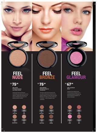 FEEL NUDE
Pó facial compacto
com efeito natural
Acabamento impecável! Partículas
micronizadas que proporcionam uma ótima
cobertura. Contém Ácido Hialurônico, que
auxilia na hidratação da pele para uma
aparência natural e saudável.
FEEL BRONZE
Pó facial compacto
Tonalizante
Para todos os tipos de tons de pele, pode
ser usado ao longo do dia. Proporciona uma
cobertura sedosa e um look muito mais bonito.
Benefícios: formulado com Óleo de Maracujá
e Vitamina E - maciez, hidratação e ação
antioxidante.
FEEL GLAMOUR
Blush
Aparência mais saudável e jovial.
Fórmula exclusiva, aplicação suave e
aveludada. Benefícios: formulado com
Óleo de Semente de Algodão, que
promove hidratação.
01
PORCELAIN
01
PORTOFINO
01
INNOCENT
02
CORAL
02
SAINT TROPEZ
02
SAND
04
DESERT
03
BORA BORA
03
CANDY
04
ROSE
02
IPANEMA
03
GOLDEN BEIGE
R$
75,00 R$
75,00 R$
67,00
16085
16087
16086 16089
16091 16092
16090 16081
16083
16082
1608416088
 