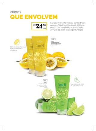 Aromas
QUE ENVOLVEM
Especialmente formulada com extratos
naturais, Smell proporciona à delicada
pele do seu corpo hidratação, toque
aveludado, bem-estar e perfumação.
SMELL
Loção hidratante
desodorante corporal
Mousse de Maracujá
200 ml
SMELL
Loção hidratante
desodorante corporal
Suspiro de Limão
200 ml
Com extrato de maracujá
de ação calmante e
refrescante.
Com extrato de limão
de ação refrescante.
unid.
R$
24,90
688
692
 