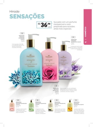 COSMÉTICO
SENSAÇÕES
Hidratante
desodorante corporal
Sublime
300 ml
Combina notas Frutais
com notas delicadas de
Flores. Uma associação
Sublime para mulheres
charmosas e modernas.
SENSAÇÕES
Hidratante desodorante
corporal
Dream Vanilla
300 ml
Desenvolvido com notas
quentes de Vanilla. Ideal
para mulheres modernas
e sonhadoras.
SENSAÇÕES
Hidratante desodorante
corporal
Éclat
300 ml
A fragrância é uma
combinação de notas
delicadas e sofisticadas.
Para um momento
radiante e inesquecível.
SENSAÇÕES
Hidratante desodorante
corporal
Envolvente
300 ml
Fragrância desenvolvida
com delicadas notas
Florais. Você perfumada,
linda e envolvente.
Hinode
SENSAÇÕES
SENSAÇÕES
Hidratante
desodorante
corporal
Ternura
300 ml
Com relaxantes notas Milk
e um delicado toque de Flor
Silvestre, proporciona
momentos de ternura.
Combinação Floral e Frutal
perfeita para elevar a autoestima
e sentir-se personagem de
uma poesia.
Desenvolvido com uma combinação
especial de Frutas Vermelhas e Flores.
É a arte de encantar, conquistar, deixar
o momento marcante e especial.
SENSAÇÕES
Hidratante
desodorante corporal
Poésie
300 ml
Sua pele com um perfume
inesquecível e você
preparada para ocasiões
ainda mais especiais.
SENSAÇÕES
Hidratante
desodorante
corporal
Sedução
300 ml
unid.
R$
36,90
580
584
582
585 586 583 581
57
 