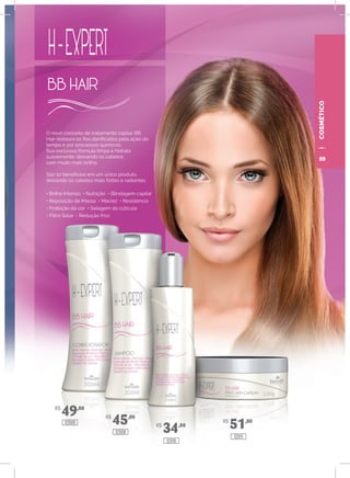 COSMÉTICO
O novo conceito de tratamento capilar BB
Hair restaura os fios danificados pela ação do
tempo e por processos químicos.
Sua exclusiva fórmula limpa e hidrata
suavemente, deixando os cabelos
com muito mais brilho.
São 10 benefícios em um único produto,
deixando os cabelos mais fortes e radiantes.
• Brilho Intenso • Nutrição • Blindagem capilar
• Reposição de Massa • Maciez • Resistência
• Proteção da cor • Selagem da cutícula
• Filtro Solar • Redução frizz
R$
49,00
R$
45,00
R$
34,00
R$
51,0012009
12008
12010
12011
59
 