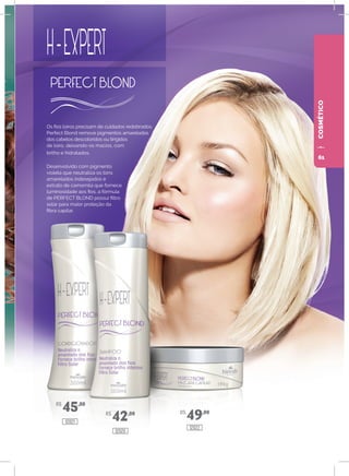 COSMÉTICO
Os fios loiros precisam de cuidados redobrados.
Perfect Blond remove pigmentos amarelados
dos cabelos descoloridos ou tingidos
de loiro, deixando-os macios, com
brilho e hidratados.
Desenvolvido com pigmento
violeta que neutraliza os tons
amarelados indesejados e
extrato de camomila que fornece
luminosidade aos fios, a fórmula
de PERFECT BLOND possui filtro
solar para maior proteção da
fibra capilar.
R$
45,00
R$
42,00 R$
49,00
12021
12020
12022
61
 