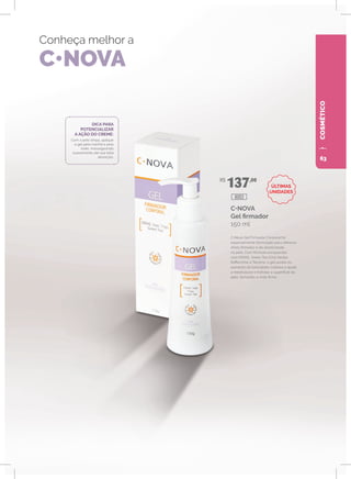 COSMÉTICO
Conheça melhor a
C•NOVA
C•NOVA
Gel firmador
150 ml
C•Nova Gel Firmador Corporal foi
especialmente formulado para oferecer
efeito firmador e de elasticidade
na pele. Com fórmula enriquecida
com DMAE, Green Tea (Chá Verde),
Raffermine e Tensine, o gel auxilia no
aumento da tonicidade cutânea e ajuda
a reestruturar e hidratar a superfície da
pele, tornando-a mais firme.
DICA PARA
POTENCIALIZAR
A AÇÃO DO CREME:
Com a pele limpa, aplique
o gel pela manhã e pela
noite, massageando
suavemente até sua total
absorção.
R$
137,00
8003
ÚLTIMAS
UNIDADES
63
 
