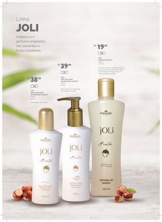 Linha
JOLI
A beleza e o
perfume originados
das sementes e
frutas brasileiras.
JOLI
Óleo perfumado
desodorante corporal
Avelã
140 ml
Formulado com Avelã.
JOLI
Óleo em creme
desodorante corporal
Avelã
140 g
Formulado com Manteiga
de Cupuaçu e Avelã.
JOLI
Espuma de banho
Avelã
200 ml
Limpa e amacia a delicada pele do
seu corpo. Ideal para banho diário
ou de imersão. Proporciona um
suave perfume na pele.
R$
38,90
R$
39,90
R$
19,80
286
283
284
 
