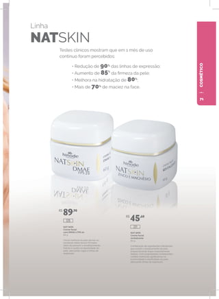 COSMÉTICOCOSMÉTICO
Linha
NATSKIN
Testes clínicos mostram que em 1 mês de uso
contínuo foram percebidos:
• Redução de 90%
das linhas de expressão;
• Aumento de 85%
da firmeza da pele;
• Melhora na hidratação de 80%
;
• Mais de 70%
de maciez na face.
NAT SKIN
Creme facial
com DMAE e FPS 20
60 g
Visível melhoria da pele devido ao
excelente efeito tensor/firmador,
Além de prevenir o envelhecimento,
hidrata e auxilia na elasticidade da
pele, atenuando rugas e linhas de
expressão.
NAT SKIN
Creme facial
revitalizante
60 g
Combinação de ingredientes hidratantes
que evitam o ressecamento da pele,
proporcionando toque especialmente
sedoso. Com propriedades revitalizantes,
confere melhorias significativas na
luminosidade e elasticidade da pele,
atenuando linhas de expressão.
R$
89,90
R$
45,60
225
221
71
 