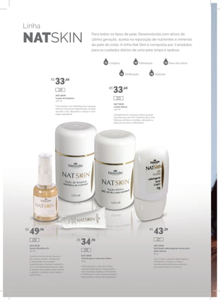 Linha
NATSKIN
Para todos os tipos de pele. Desenvolvida com ativos de
última geração, auxilia na reposição de nutrientes e minerais
da pele do rosto. A linha Nat Skin é composta por 7 produtos
para os cuidados diários de uma pele limpa e sedosa.
01 02 03
04 05
Limpeza Hidratação Área dos olhos
Tonificação Nutrição
NAT SKIN
Gel fluído adstringente facial para
pele oleosa
50 g
Com Crajirú, potente adstringente,
desobstrui os poros e inibe a
proliferação bacteriana. Indicado
para pele oleosa e acneica.
NAT SKIN
Creme para a área dos olhos
15 g
Indicado para a área dos olhos,
confere hidratação e sedosidade.
Com Centella Asiática, D-Pantenol
e Vitamina E, evita o ressecamento,
atenuando as linhas de expressão.
NAT SKIN
Ácido Glicólico 6%
30 ml
Auxilia na remoção do excesso
de células mortas, facilitando
a eliminação da camada
queratinizada. Atenção: durante o
uso, é fundamental remover todo
o resíduo do produto pela manhã
e aplicar o protetor solar sobre a
pele limpa.
NAT SKIN
Loção tônica
120 ml
Complementa a limpeza diária da pele.
Sua fórmula com Pró-Vitamina B5 e Sais
Minerais refresca e tonifica, deixando a
pele pronta para a hidratação.
NAT SKIN
Loção de limpeza
120 ml
Formulação com Manteiga de Cupuaçu,
remove impurezas depositadas na pele
durante o dia, deixando-a macia e com
toque agradável.
R$
33,60
R$
33,60
R$
49,90
R$
34,90
R$
43,20
226
220
227
224
223
 