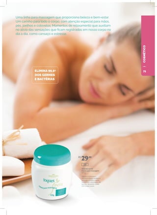 COSMÉTICOCOSMÉTICOCOSMÉTICOCOSMÉTICO
Uma linha para massagem que proporciona beleza e bem-estar.
Um carinho para todo o corpo, com atenção especial para mãos,
pés, joelhos e cotovelos. Momentos de relaxamento que auxiliam
no alívio das sensações que ficam registradas em nosso corpo no
dia a dia, como cansaço e estresse.
ELIMINA 99,9%
DOS GERMES
E BACTÉRIAS
TOQUES SUTIS
Creme para massagem
220 g
Hidrata e estimula a
microcirculação periférica,
protege e tonifica a pele,
facilitando a drenagem de
toxinas, deixando a pele
com toque suave.
R$
29,00
291
75
 