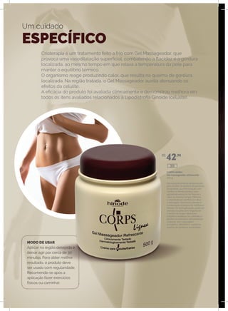 Crioterapia é um tratamento feito a frio com Gel Massageador, que
provoca uma vasodilatação superficial, combatendo a flacidez e a gordura
localizada, ao mesmo tempo em que relaxa a temperatura da pele para
manter o equilíbrio térmico.
O organismo reage produzindo calor, que resulta na queima de gordura
localizada. Na região tratada, o Gel Massageador auxilia atenuando os
efeitos da celulite.
A eficácia do produto foi avaliada clínicamente e demonstrou melhora em
todos os itens avaliados relacionados à Lipodistrofia Ginoide (celulite).
Um cuidado
ESPECÍFICO
MODO DE USAR
Aplicar na região desejada e
deixar agir por cerca de 30
minutos. Para obter melhor
resultado, o produto deve
ser usado com regularidade.
Recomenda-se após a
aplicação fazer exercícios
físicos ou caminhar.
CORPS lIGNEA
Gel massageador refrescante
500 g
Gel especificamente desenvolvido
para auxiliar na queima de gorduras
localizadas. Sua formulação com
Cânfora e Mentol produz uma
agradável sensação de frescor e
calor ao mesmo tempo. Melhora
a vasodilatação periférica e ativa
a drenagem das toxinas devido à
combinação sinérgica de Cânfora e
Mentol. De fácil aplicação, pode ser
deixado na pele sem engordurar
o tecido da roupa. Ideal para
trabalhos estéticos no combate à
gordura localizada e remodelação
corporal, sem massagem
energética. Benefícios: auxilia na
queima de gorduras localizadas.
R$
42,90
309
 