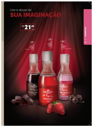 COSMÉTICO
Use e abuse da
SUA IMAGINAÇÃO
HOT
Gel para
massagem
corporal
Chocolate com Limão
75 g
HOT
Gel para
massagem
corporal
Morango
75 g
HOT
Gel para
massagem
corporal
Cereja com Champanhe
75 g
unid.
R$
21,80
381
382
380 77
 