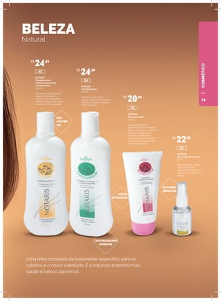 COSMÉTICOCOSMÉTICO
BELEZA
Natural
Uma linha completa de tratamento específico para os
cabelos e o couro cabeludo. É a natureza trazendo mais
saúde e beleza para você.
NOTARIS
Shampoo para
cabelos ressecados
e quebradiços
300 ml
Fortalece os fios, previne
a queda e favorece o
crescimento saudável dos
cabelos. Proporciona toque
sedoso e brilho adicional.
NÃO
CONTÉM
SAL
SILICONES
ESPECIAIS
ATIVOS
BOTÂNICOS
TEXTURIZADORES
ESPECIAIS
NOTARIS
Condicionador
300 ml
Protege a cutícula do
cabelo, facilitando o pentear.
Proporciona toque sedoso e
brilho adicional.
NOTARIS
Máscara capilar
150 ml
Hidrata intensiva e
profundamente os cabelos.
Nutre e restaura as cutículas
de cabelos fragilizados,
porosos e danificados.
Proporciona luminosidade
e maciez, sentidas desde a
primeira aplicação.
NOTARIS
Reparador de pontas
30 ml
Desembaraça e repara
as pontas dos fios,
deixando o cabelo mais
maleável. Dá brilho e
maciez.
R$
24,20
R$
24,20
R$
20,60
R$
22,80
485
486
480
484
79
 