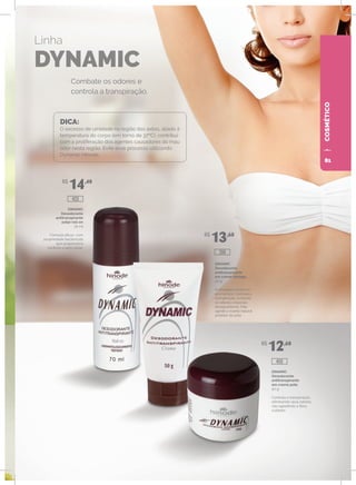 COSMÉTICO
DINAMIC
Desodorante
antitranspirante
axilar roll-on
70 ml
Fórmula eficaz, com
propriedade bactericida
que proporciona
conforto e bem-estar.
DINAMIC
Desodorante
antitranspirante
em creme bisnaga
50 g
Embalagem prática e
econômica. Controla a
transpiração, evitando
os odores corporais
desagradáveis. Não
agride o manto natural
protetor da pele.
DINAMIC
Desodorante
antitranspirante
em creme pote
50 g
Controla a transpiração,
eliminando seus odores,
não agredindo a flora
cutânea.
Combate os odores e
controla a transpiração.
Linha
DYNAMIC
DICA:
O excesso de umidade na região das axilas, aliado à
temperatura do corpo (em torno de 37ºC), contribui
com a proliferação dos agentes causadores do mau
odor nesta região. Evite esse processo utilizando
Dynamic Hinode.
R$
14,40
R$
13,60
R$
12,60
400
399
420
81
 