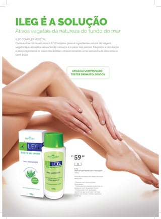 ILEG É A SOLUÇÃO
Ativos vegetais da natureza do fundo do mar
ILEG COMPLEX VEGETAL
Formulado com o exclusivo iLEG Complex, possui ingredientes ativos de origem
vegetal que aliviam a sensação de cansaço e o peso das pernas. Favorece a circulação
e descongestiona os vasos das pernas, proporcionando uma sensação de descanso e
bem-estar.
EFICÁCIA COMPROVADA!
TESTES DERMATOLÓGICOS
iLeg
Óleo em gel líquido para massagem
100 g
Fórmula inovadora de rápida absorção.
Ideal para:
• Pessoas com desconfortos
musculares;
• Praticantes de esporte (eventuais ou
assíduos) com desgastes físicos;
• Profissionais com atividades
repetitivas que acumulam tensões
diárias nas costas, ombros, pescoço
e pernas.
R$
59,80
111
 