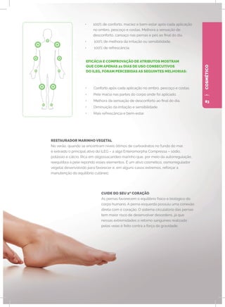 COSMÉTICO
•	 100% de conforto, maciez e bem-estar após cada aplicação
no ombro, pescoço e costas. Melhora a sensação de
desconforto, cansaço nas pernas e pés ao final do dia.
•	 100% de melhora da irritação ou sensibilidade.
•	 100% de refrescância.
CUIDE DO SEU 2º CORAÇÃO
As pernas favorecem o equilíbrio físico e biológico do
corpo humano. A perna esquerda possuiu uma conexão
direta com o coração. O sistema circulatório das pernas
tem maior risco de desenvolver desordens, já que
nessas extremidades o retorno sanguíneo realizado
pelas veias é feito contra a força da gravidade.
•	 Conforto após cada aplicação no ombro, pescoço e costas.
•	 Pele macia nas partes do corpo onde foi aplicado.
•	 Melhora da sensação de desconforto ao final do dia.
•	 Diminuição da irritação e sensibilidade.
•	 Mais refrescância e bem-estar.
RESTAURADOR MARINHO VEGETAL
No verão, quando se encontram níveis ótimos de carboidratos no fundo do mar,
é extraído o principal ativo do iLEG – a alga Enteromorpha Compressa – sódio,
potássio e cálcio. Rica em oligossacarídeo marinho que, por meio da autorregulação,
reequilibra a pele repondo esses elementos. É um ativo cosmético, osmorregulador
vegetal desenvolvido para favorecer e, em alguns casos extremos, reforçar a
manutenção do equilíbrio cutâneo.
EFICÁCIA E COMPROVAÇÃO DE ATRIBUTOS MOSTRAM
QUE COM APENAS 21 DIAS DE USO CONSECUTIVOS
DO ILEG, FORAM PERCEBIDAS AS SEGUINTES MELHORIAS:
83
 