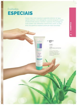 COSMÉTICO
Nossas mãos vivem expostas às agressões externas: sol, água,
agentes químicos, como detergentes, causando desgastes na pele,
envelhecimento precoce, manchas e asperezas. Para protegê-las,
muito protetor solar, hidratantes e barreira física. Assim, as mãos
terão uma aparência saudável e jovem por muito mais tempo.
Cuidados
ESPECIAIS
HANDS
Luva de silicone com Aloe Vera
100 g
Forma um filme protetor
de silicone, como uma luva,
que impede o ataque de
agentes agressores externos.
Mantém a umidade natural
da epiderme.
R$
17,40
270
85
 