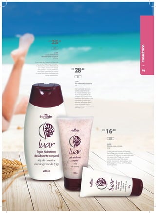 COSMÉTICOLUAR
Creme para as mãos
50g
Com Leite de Cereais e Óleo de
Sementes de Uva que revitalizam,
amaciam e hidratam a pele delicada
de suas mãos. Pode ser usado
diariamente e quantas vezes
achar necessário, pois possui uma
embalagem prática, perfeita para
levar na bolsa.
LUAR
Gel esfoliante corporal
150 g
Com Leite de Cereais,
é ideal para remover
as células mortas que
ficam na superfície da
pele de seu corpo. Para
melhores resultados, use
o produto 3 vezes por
semana, enxágue após
o uso e hidrate com a
Loção Hidratante Corporal
“Hinode Luar”.
LUAR
Loção hidratante
desodorante corporal
200 ml
Com Leite de Cereais e Óleo de
Germe de Trigo, que hidratam
e amaciam a pele delicada do
seu corpo, possui um toque
aveludado e suave perfume.
Ideal para a hidratação diária
e pode ser usado sempre que
achar necessário.
R$
25,20
R$
28,80
R$
16,00
320
323
321
89
 