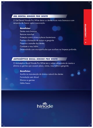 LANÇAMENTOS
GEL DENTAL HINODE PRO WHITE
O Gel Dental Hinode Pro White deixa os dentes muito mais brancos e com
sensação de frescor após a escovação.
	Benefícios:
	 Dentes mais brancos
	 Remove manchas
	 Proteção contra cáries e placas bacterianas
	 Previne a formação de tártaro e gengivite
	 Preserva o esmalte dos dentes
	 Combate o mau hálito
	 Desenvolvido com micropartículas que auxiliam na limpeza profunda.
ANTISSÉPTICO BUCAL HINODE PRO WHITE
O Antisséptico Bucal Hinode Pro White tem o sabor refrescante da menta e
elimina os germes que causam placa, cáries, mau hálito e gengivite.
	Benefícios:
	 Auxilia na manutenção do branco natural dos dentes
	 Formulação sem álcool
	 Elimina os germes
	 Hálito fresco
9
 