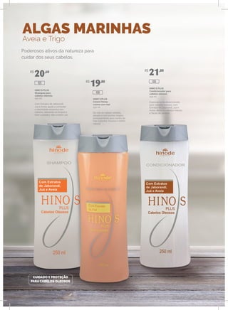 ALGAS MARINHAS
Aveia e Trigo
HINO`S PLUS
Shampoo para
cabelos oleosos
250 ml
Com Extratos de Jaborandi,
Juá e Aveia, ajuda a combater
a oleosidade excessiva dos
cabelos, deixando-os limpos e
bem cuidados. Não contém sal.
HINO`S PLUS
Cream Honey
creme com mel
250 ml
Dá vida ao cabelo rebelde,
alisado e com pontas duplas,
principalmente após banho de
mar e piscina. Devolve o brilho
natural.
HINO`S PLUS
Condicionador para
cabelos oleosos
250 ml
Especialmente desenvolvido
para cabelos oleosos, com
Extratos de Jaborandi, Juá e
Aveia, deixa os cabelos macios
e fáceis de pentear.
Poderosos ativos da natureza para
cuidar dos seus cabelos.
CUIDADO E PROTEÇÃO
PARA CABELOS OLEOSOS
R$
20,60
R$
19,80
R$
21,80
108
106105
 