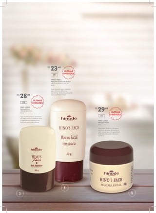 3
5
5
HINO`S FACE
Gel nutritivo
(PELE OLEOSA)
50 g
Age revitalizando a aparência
da pele, nutre e colabora para
a regeneração epidérmica.
Indicado para pele oleosa.
HINO`S FACE
Máscara facial com Acácia
(PELE NORMAL E SECA)
60 g
Ação tensora que colabora
para firmar e definir os
contornos. Indicado para pele
seca, normal e mista.
HINO`S FACE
Máscara facial
50 g
Ideal para finalizar a limpeza
semanal da pele, deixando-a
com toque suave e agradável.
Indicado para pele oleosa e
acneica.
R$
28,00
R$
23,40
R$
29,60
208
212
211
ÚLTIMAS
UNIDADES
ÚLTIMAS
UNIDADES
ÚLTIMAS
UNIDADES
 