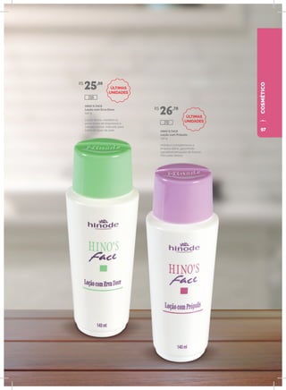 COSMÉTICO
HINO`S FACE
Loção com Erva Doce
140 g
Loção tônica, mantém os
poros livres de impurezas e
células mortas. Indicado para
todos os tipos de pele. HINO`S FACE
Loção com Própolis
140 g
Hidrata e complementa a
limpeza diária, garantindo
agradável sensação de frescor.
Para pele oleosa.
R$
25,00
R$
26,70
209
210
ÚLTIMAS
UNIDADES
ÚLTIMAS
UNIDADES
97
 