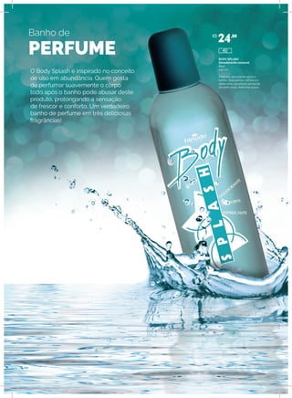 Banho de
PERFUME
O Body Splash é inspirado no conceito
de uso em abundância. Quem gosta
de perfumar suavemente o corpo
todo após o banho pode abusar deste
produto, prolongando a sensação
de frescor e conforto. Um verdadeiro
banho de perfume em três deliciosas
fragrâncias!
BODY SPLASH
Desodorante corporal
Blue
240 ml
Para uso abundante após o
banho. Desodoriza, refresca e
deixa uma agradável sensação
de bem-estar. Perfume suave.
R$
24,80
452
 