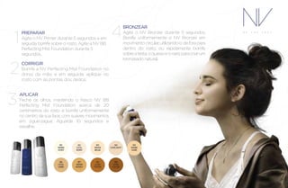 PREPARAR
Agite o NV Primer durante 5 segundos e em
seguida borrife sobre o rosto. Agite a NV BB
Perfecting Mist Foundation durante 5
segundos.
1
CORRIGIR
Borrife a NV Perfecting Mist Foundation no
dorso da mão, e em seguida, aplique no
rosto com as pontas dos dedos.
2
APLICAR
Feche os olhos, mantendo o frasco NV BB
Perfecting Mist Foundation acerca de 20
centímetros do rosto e borrife uniformemente
no centro da sua face, com suaves movimentos
em zigue-zague. Aguarde 10 segundos e
espalhe.
3
BRONZEAR
Agite o NV Bronzer durante 5 segundos.
Borrife uniformemente o NV Bronzer em
movimentocircular,utilizando-odeforapara
dentro do rosto, ou rapidamente borrife
sobreatesta,oqueixoeonarizparacriarum
bronzeado natural.
4
 