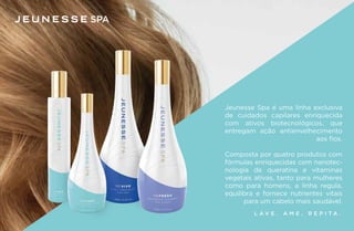 SPA
L A V E . A M E . R E P I T A .
Jeunesse Spa é uma linha exclusiva
de cuidados capilares enriquecida
com ativos biotecnológicos, que
entregam ação antienvelhecimento
aos fios.
Composta por quatro produtos com
fórmulas enriquecidas com nanotec-
nologia de queratina e vitaminas
vegetais ativas, tanto para mulheres
como para homens, a linha regula,
equilibra e fornece nutrientes vitais
para um cabelo mais saudável.
 