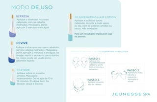 MODO DE USO
REFRESH
Aplique o shampoo no couro
cabeludo, com os cabelos
molhados. Massageie. Deixe
agir por 3 minutos e enxágue.
REVIVE
Aplique o shampoo no couro cabeludo,
com os cabelos molhados. Massageie.
Deixe agir por 3 minutos e enxágue. Se
desejar, repita o processo para a barba.
No corpo, pode ser usado como
sabonete líquido.
RESTORE
Aplique sobre os cabelos
úmidos. Massageie
intensamente. Deixe agir de 10 a
15 minutos. Enxágue bem. Se
desejar, seque e escove.
REJUVENATING HAIR LOTION
Aplique a loção no couro
cabeludo, de uma a duas vezes
ao dia, com os cabelos úmidos ou
secos. Não enxaguar.
Para um resultado impecável siga
os passos.
SPA
APROVEITE MELHOR O SEU REJUVENATING HAIR LOTION
Aplique seu
REJUVENATING HAIR
LOTION na parte
frontal (direita e
esquerda).
PASSO 1.
Aplique na nuca.
(direita e
esquerda.)
Aproveite o
visual!
PASSO 3.
Aplique no ponto
alto da cabeça.
PASSO 2.
 
