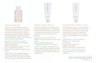 ÁGUA MICELAR
Enriquecida com extrato de flor de calêndula
calmante, a nossa Água Micelar é um rico produto
5 em 1, feito com argila vermelha e uma mistura
de extratos e minerais que limpam e purificam a
pele, enquanto removem a sujeira e a maquiagem.
A flor de calêndula possui ação hidratante com
aminoácidos calmantes, e ajuda a criar uma barreira
contra a poluição do meio ambiente.
BENEFÍCIOS QUE AMAMOS
Produto 5 em 1: Limpa, remove maquiagem,
tonifica, purifica e hidrata
Remove suavemente as impurezas sem irritar os
olhos - testado oftalmologicamente
Ajuda a refrescar e iluminar e uniformizar o tom
da pele
MODO DE USAR: Agite bem. Aplique o
produto em um algodão. Limpe o rosto, lábios e a
área ao redor dos olhos. Não enxague. Deixe a pele
secar antes de aplicar outros produtos. Use de manhã
ESFOLIANTE FACIAL
Tenha uma pele radiante com o Esfoliante Facial
ultra-suavizante, feito com esferas perfeitamente
redondas de cristais de quartzo e argila vermelha
que esfoliam a pele delicadamente e promovem
máxima absorção da coleção Jeunesse Spa
Botanicals.
BENEFÍCIOS QUE AMAMOS
Esfolia para revelar uma pele com aparência mais
jovem
Diminui a aparência opaca da pele
Ajuda a promover a retenção da hidratação
MODO DE USAR: Umedeça o rosto. Use
as pontas dos dedos para massagear suavemente
em movimentos circulares, evitando contato com
os olhos. Enxague. Para melhores resultados, use
semanalmente.
HIDRATANTE PARA O DIA
Faça um spa todos os dias com o nosso Hidratante
para o Dia. A fórmula hidratante inclui elementos
do extrato de girassol e pracaxi da Amazônia para
ajudar a equilibrar a beleza e a saúde da pele.
O extrato de girassol, nativo do sul dos Estados
Unidos, é usado há gerações para dar suavidade à
pele.
BENEFÍCIOS QUE AMAMOS
Produto 3 em 1: Hidrata a pele,
pescoço e colo
Ajuda a revelar uma pele com
aparência mais saudável
Devolve a hidratação da pele desidratada
MODO DE USAR: De manhã, passe o
hidratante suavemente no rosto, pescoço e
colo limpos.
 