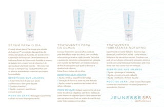 SÉRU M PARA O DIA
O nosso Sérum para o Dia possui uma infusão
de Superox-C™, um extrato da superfruta da
ameixa de kakadu da Austrália. De acordo com a
Corporação de Pesquisa e Desenvolvimento de
Indústrias Rurais do Governo da Austrália, a ameixa
de kakadu tem o maior teor de vitamina C do
que qualquer planta do mundo - 100 vezes mais
do que as laranjas! Faça a sua pele brilhar com
os ativos e antioxidantes essenciais que trazem
luminosidade.
BENEFÍCIOS QUE AMAMOS
Tratamento fácil de usar que ajuda
a uniformizar o tom geral da pele
Contém vitamina C
Ajuda a suavizar e aperfeiçoar
o visual da pele
MODO DE USAR: Massageie suavemente
o sérum no rosto limpo pela manhã.
TRATAMENTO PARA
OS OLHOS
O nossoTratamento para os Olhos cuida da
pele delicada ao redor dos olhos, com um efeito
refrescante que acalma a pele cansada. Descubra
a pureza dos elementos restauradores da natureza
com o poder do MeiYanol®
, um extrato exclusivo
de flor de sabugueiro que ajuda a diminuir a
aparência de olheiras,
linhas finas e bolsas sob os olhos.
BENEFÍCIOS QUE AMAMOS
Ajuda a renovar a aparência de fadiga
Sensação de frescor é suave na pele delicada
Ajuda a reduzir a aparência das bolsas sob os
olhos e olheiras
MODO DE USAR: Aplique suavemente sob e ao
redor dos olhos e pálpebras, com leves batidas do
canto interno da pálpebra para o canto externo até
que seja absorvido. Pode ser usado de manhã ou à
noite. Evite contato com os olhos.
TRATAMENTO
HIDRATANTE NOTURNO
Experimente o Creme Noturno Jeunesse Spa
Botanicals, com HYDRA 360°M – uma mistura
hidratante de elementos naturais. Envolva a sua
pele em um abraço refrescante enquanto dorme e
acorde com uma hidratação turbinada e pele mais
firme com esse creme rico em minerais.
BENEFÍCIOS QUE AMAMOS
Ajuda a prolongar a hidratação
Ajuda a revelar uma pele radiante
Ajuda a melhorar a firmeza da pele
MODO DE USAR: Limpe o rosto. Massageie
o creme em movimentos circulares pequenos e
ascendentes. Durma!
 