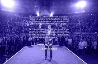 Nossa missão é ajudar as pessoas a
desfrutarem de uma aparência mais
jovem e saudável com resultados
significativos e duradouros.
A Jeunesse é uma empresa com experiência
global no setor antienvelhecimento e possui
um sistema de produtos com tecnologia de
ponta que promovemjuventude enutrição.
 