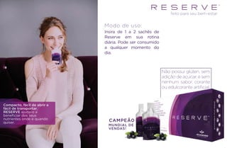 MUNDIAL DE
VENDAS!
feito para seu bem-estar
Compacto, fácil de abrir e
fácil de transportar,
RESERVE ajuda-o a
beneficiar dos seus
nutrientes onde e quando
quiser.
Insira de 1 a 2 sachês de
Reserve em sua rotina
diária. Pode ser consumido
a qualquer momento do
dia.
Modo de uso:
CAMPEÃ0
Não possui glúten, sem
adição de açúcar, e sem
nenhum sabor, corante
ou edulcorante artiﬁcial.
 