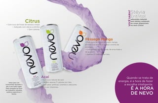 Ideal para ser
consumido durante o
dia e em todo lugar.
Mais energia na hora
do trabalho, estudos,
prática esportiva e
festas
Stévia
Eritritol
e
adoçantes naturais
sem efeitos colaterais
ao corpo disponíveis
no nevo Citrus!
Citrus• Com suco de frutas de laranja e maçã.
• Adoçado com stévia e eritritol.
• Zero calorias.
Quando se trata de
energia, é a hora de fazer
a escolha inteligente.
É A HORA
DE NEVO
VOCÊSABIA?
Açaí
• Com suco natural de açaí.
• Contém apenas 11 calorias por lata.
• Sem sabor artificial, corantes e adoçante.
• Rico em Vitaminas.
Pêssego Manga
• Com suco de frutas de maçã, manga,
acerola, uva branca e laranja e aroma de
pêssego.
• Com extrato de chá verde, de erva mate e
de guaraná.
• Apenas 27 calorias por lata.
 