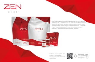 Uma linha completa de produtos que auxiliam no seu programa
ZEN8, que não é uma dieta, mas um estilo de vida. Ele equilibra as
funções do seu corpo, seja qual for o seu objetivo: perder peso,
queimar gordura, ganhar massa ou aumentar energia. A intenção
é gerar uma cultura saudável e uma comunidade motivada,
inspirada e apaixonada por fazer parte da Jeunesse.
Participe da comunidade Zen
Project 8 no Facebook.
Acesse a comunidade através
do QR Code.
 