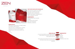 Uma fusão de proteína de rápida
absorção e proteína de lenta
absorção para o controle do
apetite, que ajuda o metabolismo e
reduz a gordura corporal.
ZEN FUZE é recomendado em todas as fases
do Programa ZEN Project 8.
Diluir em mixer ou liquidificador 2 medidas
dosadoras (scoop) em 250ml de água.
Indicado para o intervalo da manhã e da
tarde.
*Formula brasileira
O uso de Zen PRIME é recomendado durante
a fase DETOX do Programa ZEN Project 8
Duas cápsulas por dia.
Uma cápsula de Zen Prime 30 minutos antes
do shake de Zen Fuze ou das principais
refeições.
21g de proteína (por porção)
Caseína
5g de fibras (por porção)
Baixo teor de lactose
Vitaminas e minerais.
ZEN FUZE CHOCOLATE E BAUNILHA
INGREDIENTES
INGREDIENTES
MODO DE USO
MODO DE USO
Fibras
Pimenta
Cafeína
Gengibre
Vitaminas B1, B6 e B12.
 