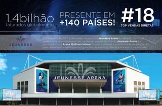 1.4bilhãofaturados globalmente
PRESENTE EM
+140 PAÍSES! #18TOP VENDAS DIRETAS
Em fevereiro de 2017, a Jeunesse, inaugurou a Jeunesse Arena localizada no Rio de
Janeiro uma das maiores e mais modernas arenas do mundo Jeunesse Arena é a
primeira e única Arena Multiuso indoor do país e oferece a possibilidade de adaptação
para diferentes tamanhos e conﬁgurações de eventos, devido à sua estrutura modular.
 
