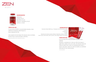 O uso de Zen SHAPE é recomendado durante a fase
IGNITE do Programa ZEN Project 8.
Duas cápsulas por dia.
Uma cápsula de Zen Shape 30 minutos antes do Shake
de Zen Fuze ou das principais refeições.
*Na fórmula brasileira, maior concentração dos ativos.
MODO DE USO
INGREDIENTES
Quitosana
Laranja em pó
Goji Berry em pó
Pimenta e gengibre em pó
Cafeína e cromo
O uso de Zen FIT é recomendado durante a fase
THRIVE
Despeje o conteúdo de 1 stick em 150 ml de água e
agite bem. Utilize uma vez ao dia, 30 minutos antes do
shake de ZEN Fuze, antes ou imediatamente após o
treino. Em jejum, antes do café da manhã, ou conforme
indicação do seu nutricionista.
*Formula brasileira
MODO DE USO
INGREDIENTES
Exclusivo blend 3800 mg + Complexo de Aminoácidos (WPI)
L-leucina
L-isoleucina
L-valina
Adoçante de fontes naturais (Blend: Taumatina, Stevia e Xilitol)
Sem Açúcar, Sem Sódio, Sem Lactose, Sem Glúten, Baixo em Calorias
 