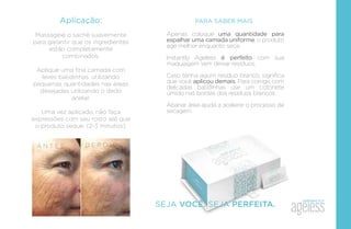 Aplicação:
Massageie o sachê suavemente
para garantir que os ingredientes
estão completamente
combinados.
Aplique uma ﬁna camada com
leves batidinhas, utilizando
pequenas quantidades nas áreas
desejadas utilizando o dedo
anelar.
Uma vez aplicado, não faça
expressões com seu rosto até que
o produto seque. (2-3 minutos).
A N T E S D E P O I S
PARA SABER MAIS
Apenas coloque uma quantidade para
espalhar uma camada uniforme, o produto
age melhor enquanto seca.
Instantly Ageless é perfeito com sua
maquiagem sem deixar resíduos.
Caso tenha agum resíduo branco, signiﬁca
que você aplicou demais. Para corrigir, com
delicadas batidinhas use um cotonete
úmido nas bordas dos resíduos brancos.
Abanar área ajuda a acelerar o processo de
secagem.
SEJA VOCÊ. SEJA PERFEITA.
 