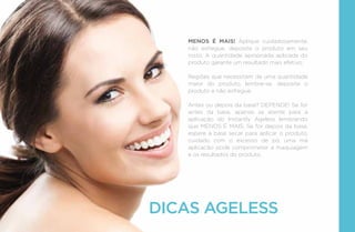 MENOS É MAIS! Aplique cuidadosamente,
não esfregue, deposite o produto em seu
rosto. A quantidade apropriada aplicada do
produto garante um resultado mais efetivo.
Regiões que necessitam de uma quantidade
maior do produto, lembre-se, deposite o
produto e não esfregue.
Antes ou depois da base? DEPENDE! Se for
antes da base, apenas se atente para a
aplicação do Instantly Ageless lembrando
que MENOS É MAIS. Se for depois da base,
espere a base secar para aplicar o produto,
cuidado com o excesso de pó, uma má
aplicacão pode comprometer a maquiagem
e os resultados do produto.
DICAS AGELESS
 