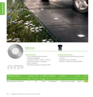 Residencial
104 Catálogo de Lámparas y Luminarias LED | Junio 2016
Moss
Características:
•	 Foco empotrable de exteriores
(lámpara integrada)
•	 Luz blanca cálida –2700K– y difusa
•	 Fabricado en acero inoxidable
•	 Difusor sintético
•	 Alta estanqueidad y resistencia IP67
Ventajas/aplicaciones:
•	 Diseñado especialmente para exterior,
caminos,
entradas, patios y jardínes
•	 Resiste a un peso de hasta 2000Kg
Descripción de producto Potencia Flujo Vida útil Tipo lámpara Material EOC PVR
Moss W lm horas €
Moss Empotrable inox 1x3W 230V 3 270 15.000 1 LED (integrado) Sintético y Acero inoxidable 173064716 33,88
Producto Medida Empotramiento
Largo Fondo Ancho Largo Profundo
114 114 105 105 115
 