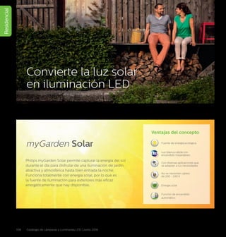 Residencial
108 Catálogo de Lámparas y Luminarias LED | Junio 2016
Convierte la luz solar
en iluminación LED
Philips myGarden Solar permite capturar la energía del sol
durante el día para disfrutar de una iluminación de jardín
atractiva y atmosférica hasta bien entrada la noche.
Funciona totalmente con energía solar, por lo que es
la fuente de iluminación para exteriores más eficaz
energéticamente que hay disponible.
Ventajas del concepto
Fuente de energía ecológica
Con diversas aplicaciones que
se adaptan a tus necesidades
No se necesitan cables
de 220 - 240 V
Energía solar
Función de encendido
automático
OFF ON
AUTOMATIC
Luz blanca cálida con
encendido instantáneo
myGarden Solar
 