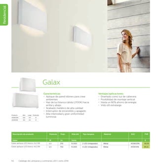 Residencial
112 Catálogo de Lámparas y Luminarias LED | Junio 2016
Galax
Características:
•	 Aplique de pared idóneo para crear
ambientes
•	 Haz de luz blanca cálida (2700K) hacia
arriba y abajo
•	 Acabado metálico de alta calidad
•	 Interruptor de encendido y apagado
•	 Alta intensidad y gran uniformidad
luminosa
Ventajas/aplicaciones:
•	 Diseñado como luz de cabecera
•	 Posibilidad de montaje vertical
•	 Hasta un 80% ahorro de energía
•	 Vida útil extralarga
Descripción de producto Potencia Flujo Vida útil Tipo lámpara Material EOC PVR
Galax W lm horas €
Galax aplique LED blanco 2x2.5W 2.5 370 15.000 2 LED (integradas) Metal 455903116 59,50
Galax aplique LED blanco 4x2.5W 2.5 750 15.000 4 LED (integradas) Metal 455913116 85,12
Producto Alto Largo Profundo
455903116 100 133 31
455913116 103 213 31
 