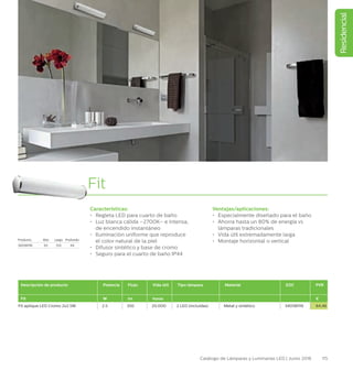 Residencial
115Catálogo de Lámparas y Luminarias LED | Junio 2016
Fit
Características:
•	 Regleta LED para cuarto de baño
•	 Luz blanca cálida –2700K– e intensa,
de encendido instantáneo
•	 Iluminación uniforme que reproduce
el color natural de la piel
•	 Difusor sintético y base de cromo
•	 Seguro para el cuarto de baño IP44
Ventajas/aplicaciones:
•	 Especialmente diseñado para el baño
•	 Ahorra hasta un 80% de energía vs
lámparas tradicionales
•	 Vida útil extremadamente larga
•	 Montaje horizontal o vertical
Descripción de producto Potencia Flujo Vida útil Tipo lámpara Material EOC PVR
Fit W lm horas €
Fit aplique LED Cromo 2x2.5W 2.5 350 20.000 2 LED (incluidas) Metal y sintético 340581116 64,46
Producto Alto Largo Profundo
340581116 63 333 64
 