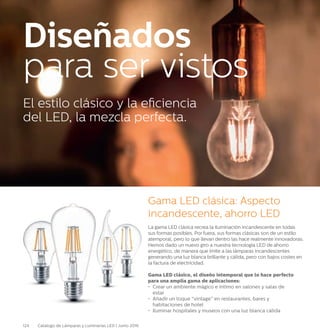 124 Catálogo de Lámparas y Luminarias LED | Junio 2016
La gama LED clásica recrea la iluminación incandescente en todas
sus formas posibles. Por fuera, sus formas clásicas son de un estilo
atemporal, pero lo que llevan dentro las hace realmente innovadoras.
Hemos dado un nuevo giro a nuestra tecnología LED de ahorro
energético, de manera que imite a las lámparas incandescentes
generando una luz blanca brillante y cálida, pero con bajos costes en
la factura de electricidad.
Gama LED clásico, el diseño intemporal que lo hace 	perfecto
para una amplia gama de aplicaciones:
•	 Crear un ambiente mágico e íntimo en salones y salas de 		
	estar
•	 Añadir un toque “vintage” en restaurantes, bares y
	 habitaciones de hotel
•	 Iluminar hospitales y museos con una luz blanca cálida
Gama LED clásica: Aspecto
incandescente, ahorro LED
El estilo clásico y la eficiencia
del LED, la mezcla perfecta.
Diseñados
para ser vistos
 