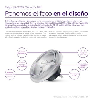 En tiendas, exposiciones y galerías, así como en restaurantes y hoteles la gente necesita ver los
colores como son en realidad. Con ese objetivo, los focos Philips MASTER LED LV AR111 son la elección
perfecta. Con su alto índice de reproducción cromática de IRC 90, mejora el color rojo y hace más
vívidos los objetos. Los colores resultan vibrantes y naturales.
Con un nuevo y elegante diseño, MASTER LED LV AR111 crea
un efecto visual brillante en aplicaciones comerciales y de
hostelería como tiendas, exposiciones y galerías. La luz de
alta calidad realza los verdaderos colores de los productos.
Philips MASTER LEDspot LV AR111
Ponemos el foco en el diseño
Con una excelente reproducción de IRC90, y mejorado
color rojo, los colores se mantienen vibrantes y
naturales en todas las aplicaciones de iluminación en
comercios y restaurantes
Diseño
atemporal
Tecnología
LED
4---0
horas de
vida útil
Tecnología
Transfor
Max™
Ranura
para clip de
sujeción
Puente
óptico
Anti-reflejo
125Catálogo de Lámparas y Luminarias LED | Junio 2016
 