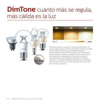 DimTone traslada la regulación de las lámparas LED a un
nuevo y apasionante nivel con un atractivo efecto de puesta
de sol. Según se atenúa la luz, DimTone reduce la
temperatura de color de 2700 a 2200 K. De esta forma se
crea un ambiente cálido y acogedor con los niveles de luz
más reducidos, produciendo el mismo efecto que las
incandescentes o las halógenas reguladas. Los hoteles,
cafeterías y restaurantes pueden aprovechar el alumbrado
LED de bajo consumo y al mismo tiempo crear una atmós-
fera natural y sugerente.
DimTone cuanto más se regula,
más cálida es la luz
126 Catálogo de Lámparas y Luminarias LED | Junio 2016
 