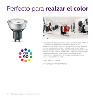 128 Catálogo de Lámparas y Luminarias LED | Junio 2016
Perfecto para realzar el color
Con un elevado índice de reproducción cromática de 90, MASTER
LEDspot MV es el reemplazo halógeno perfecto en las
aplicaciones de tienda. Su óptica simple eclipsa a otras lámparas
con una luz de alta intensidad y calidad, capaz de extraer los
colores verdaderos de los productos expuestos y con una increíble
vida útil de 50.000 horas. Puede elegir 4-35 W o 5.4-50 W en tres
temperaturas de color, todas ellas con regulación de alto
rendimiento y bajo consumo de energía. Ya puede iluminar y
realzar sus productos con LED.
Philips MASTER LEDspot
www.philips.com/masterledlamps
90
CRI
 